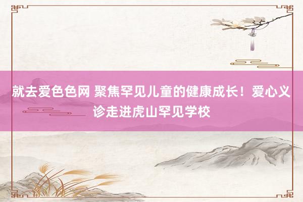 就去爱色色网 聚焦罕见儿童的健康成长！爱心义诊走进虎山罕见学校
