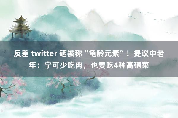 反差 twitter 硒被称“龟龄元素”！提议中老年：宁可少吃肉，也要吃4种高硒菜
