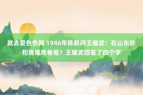 就去爱色色网 1946年陈毅问王耀武：在山东你和我谁席卷谁？王耀武回答了四个字
