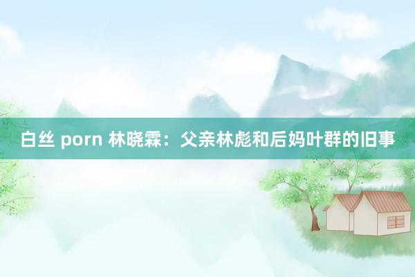 白丝 porn 林晓霖：父亲林彪和后妈叶群的旧事