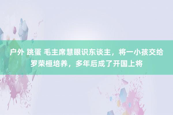 户外 跳蛋 毛主席慧眼识东谈主，将一小孩交给罗荣桓培养，多年后成了开国上将