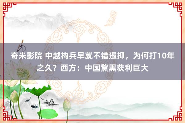 奇米影院 中越构兵早就不错遏抑，为何打10年之久？西方：中国黧黑获利巨大