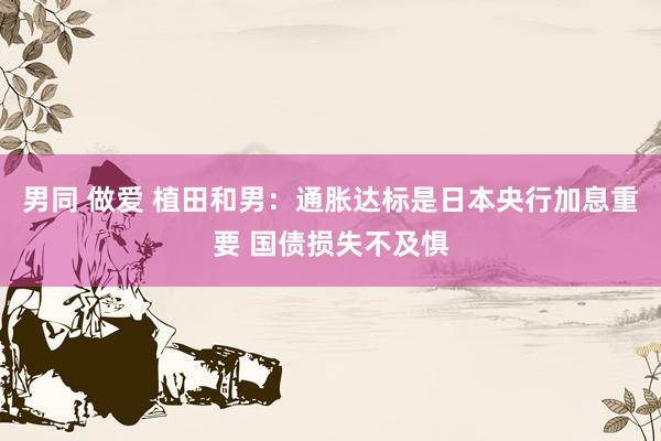 男同 做爱 植田和男：通胀达标是日本央行加息重要 国债损失不及惧