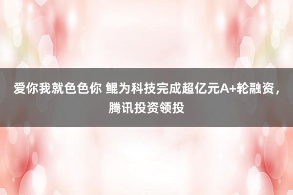 爱你我就色色你 鲲为科技完成超亿元A+轮融资，腾讯投资领投