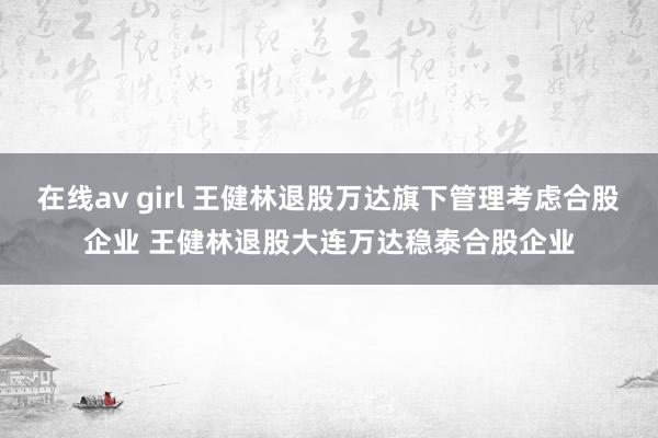 在线av girl 王健林退股万达旗下管理考虑合股企业 王健林退股大连万达稳泰合股企业