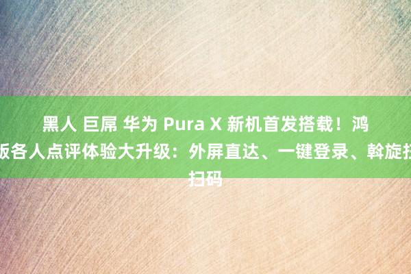 黑人 巨屌 华为 Pura X 新机首发搭载！鸿蒙版各人点评体验大升级：外屏直达、一键登录、斡旋扫码