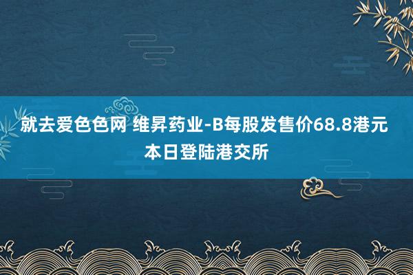 就去爱色色网 维昇药业-B每股发售价68.8港元 本日登陆港交所