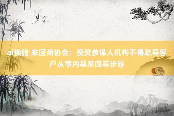 ai换脸 来回商协会：投资参谋人机构不得疏导客户从事内幕来回等步履