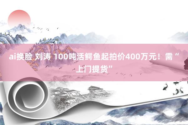 ai换脸 刘涛 100吨活鳄鱼起拍价400万元！需“上门提货”