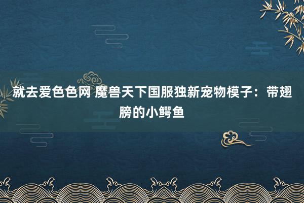 就去爱色色网 魔兽天下国服独新宠物模子：带翅膀的小鳄鱼