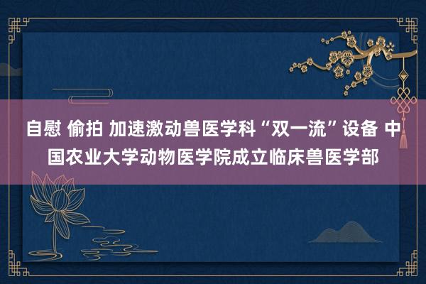 自慰 偷拍 加速激动兽医学科“双一流”设备 中国农业大学动物医学院成立临床兽医学部