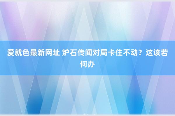 爱就色最新网址 炉石传闻对局卡住不动？这该若何办