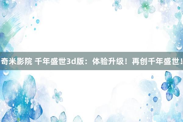 奇米影院 千年盛世3d版：体验升级！再创千年盛世！