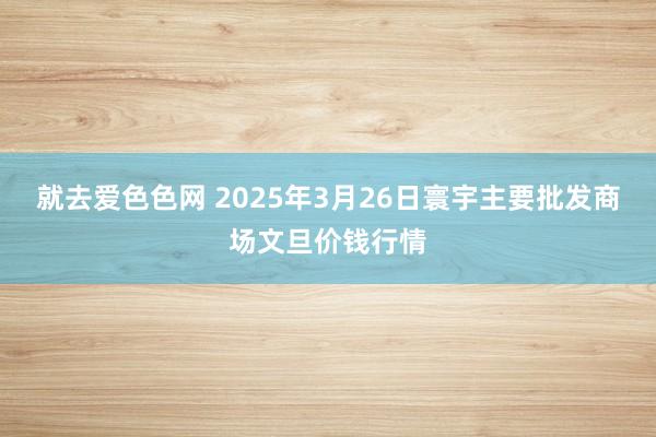 就去爱色色网 2025年3月26日寰宇主要批发商场文旦价钱行情