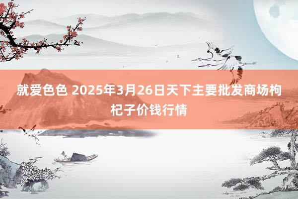 就爱色色 2025年3月26日天下主要批发商场枸杞子价钱行情