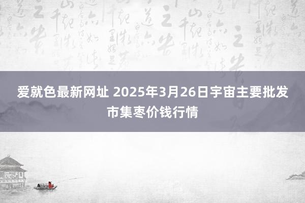 爱就色最新网址 2025年3月26日宇宙主要批发市集枣价钱行情