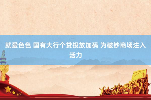 就爱色色 国有大行个贷投放加码 为破钞商场注入活力