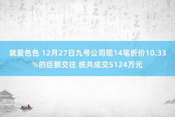 就爱色色 12月27日九号公司现14笔折价10.33%的巨额交往 统共成交5124万元