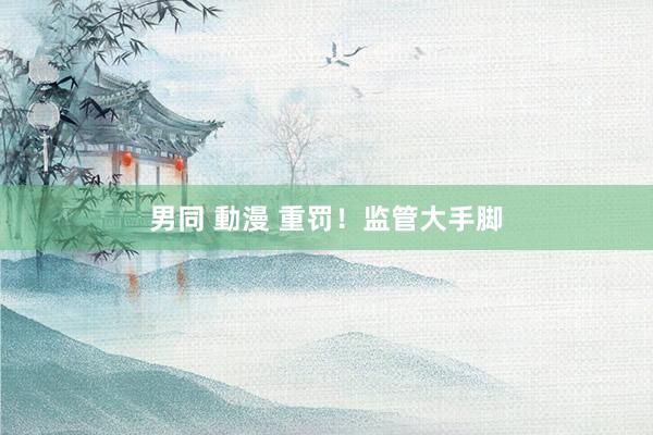男同 動漫 重罚！监管大手脚