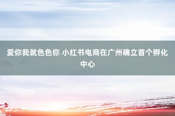 爱你我就色色你 小红书电商在广州确立首个孵化中心