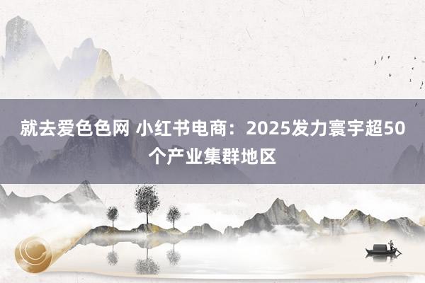 就去爱色色网 小红书电商：2025发力寰宇超50个产业集群地区