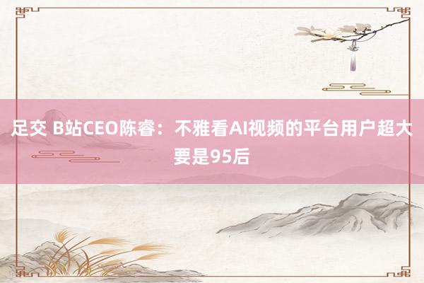足交 B站CEO陈睿：不雅看AI视频的平台用户超大要是95后