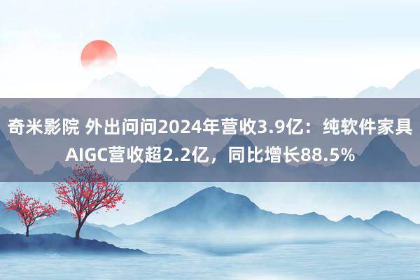 奇米影院 外出问问2024年营收3.9亿：纯软件家具AIGC营收超2.2亿，同比增长88.5%