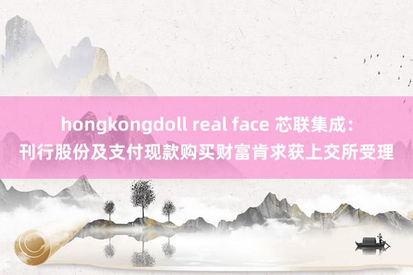 hongkongdoll real face 芯联集成：刊行股份及支付现款购买财富肯求获上交所受理