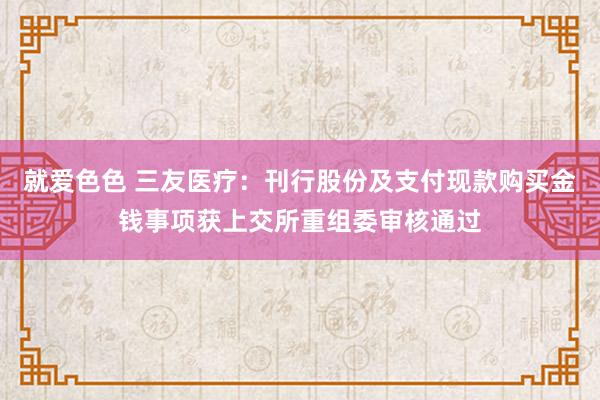 就爱色色 三友医疗：刊行股份及支付现款购买金钱事项获上交所重组委审核通过