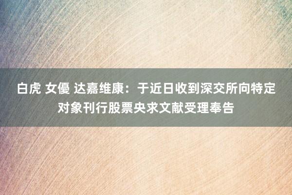 白虎 女優 达嘉维康：于近日收到深交所向特定对象刊行股票央求文献受理奉告