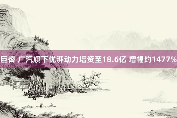 巨臀 广汽旗下优湃动力增资至18.6亿 增幅约1477%