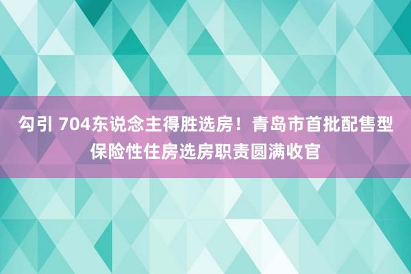 勾引 704东说念主得胜选房！青岛市首批配售型保险性住房选房职责圆满收官