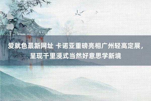 爱就色最新网址 卡诺亚重磅亮相广州轻高定展，呈现千里浸式当然好意思学新境