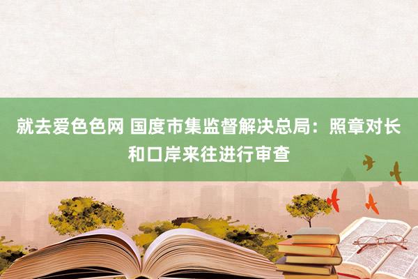 就去爱色色网 国度市集监督解决总局：照章对长和口岸来往进行审查