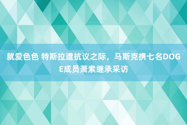 就爱色色 特斯拉遭抗议之际，马斯克携七名DOGE成员萧索继承采访