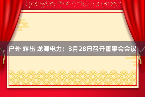 户外 露出 龙源电力：3月28日召开董事会会议
