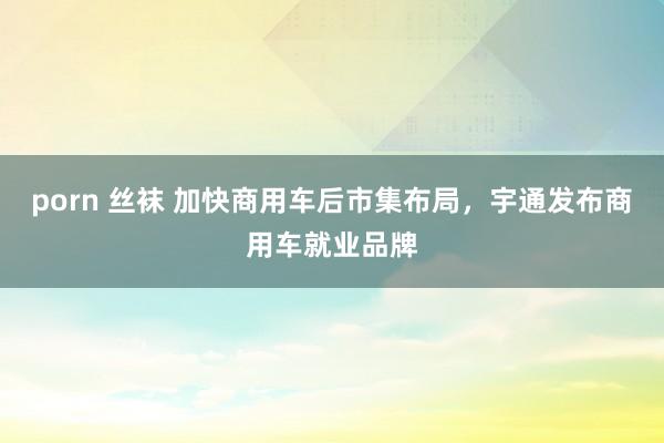 porn 丝袜 加快商用车后市集布局，宇通发布商用车就业品牌