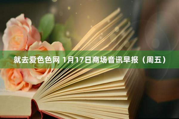 就去爱色色网 1月17日商场音讯早报（周五）