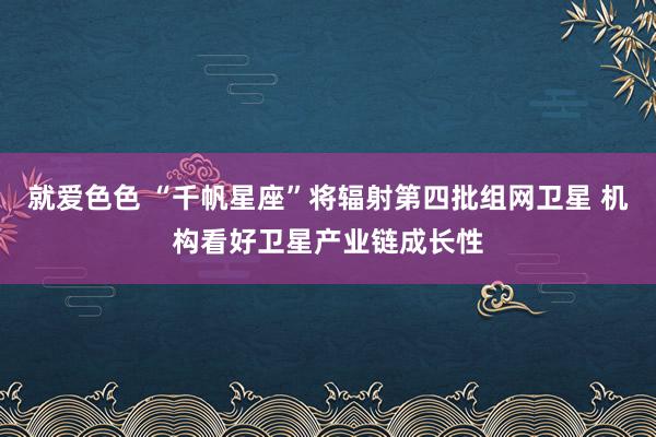 就爱色色 “千帆星座”将辐射第四批组网卫星 机构看好卫星产业链成长性
