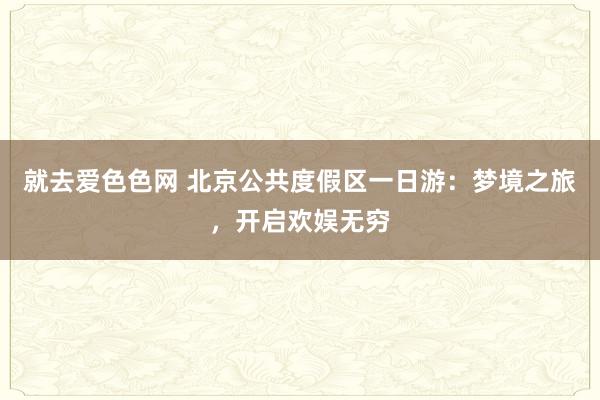 就去爱色色网 北京公共度假区一日游：梦境之旅，开启欢娱无穷