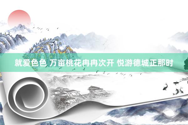 就爱色色 万亩桃花冉冉次开 悦游德城正那时