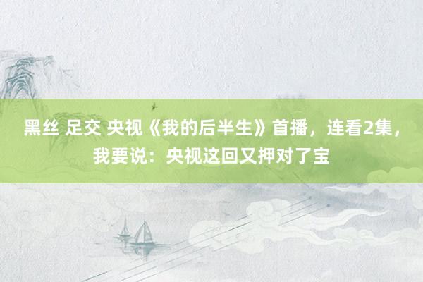 黑丝 足交 央视《我的后半生》首播，连看2集，我要说：央视这回又押对了宝