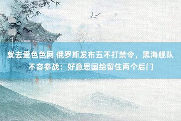 就去爱色色网 俄罗斯发布五不打禁令，黑海舰队不容参战：好意思国给留住两个后门