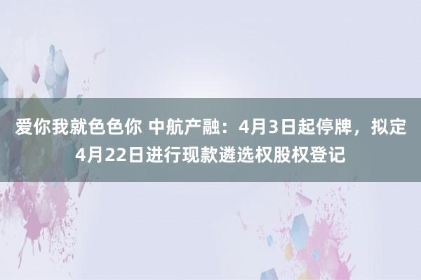 爱你我就色色你 中航产融：4月3日起停牌，拟定4月22日进行现款遴选权股权登记