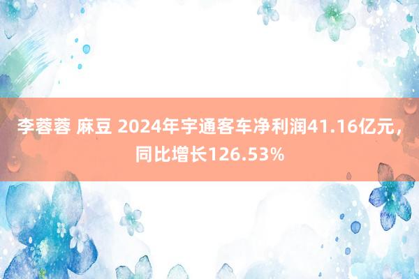 李蓉蓉 麻豆 2024年宇通客车净利润41.16亿元，同比增长126.53%