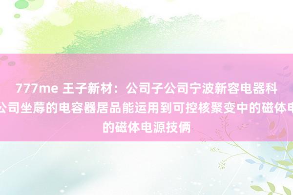 777me 王子新材：公司子公司宁波新容电器科技有限公司坐蓐的电容器居品能运用到可控核聚变中的磁体电源技俩