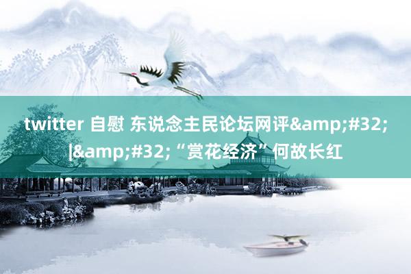 twitter 自慰 东说念主民论坛网评&#32;|&#32;“赏花经济”何故长红