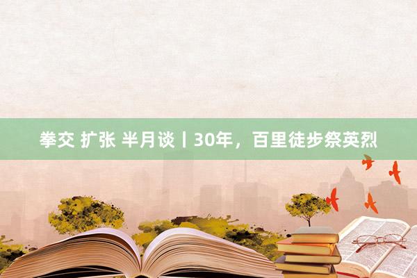 拳交 扩张 半月谈丨30年，百里徒步祭英烈