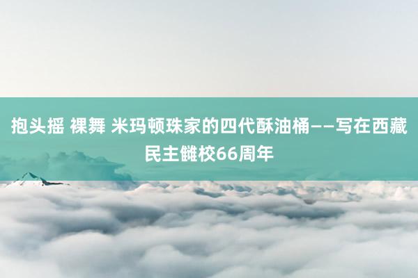 抱头摇 裸舞 米玛顿珠家的四代酥油桶——写在西藏民主雠校66周年
