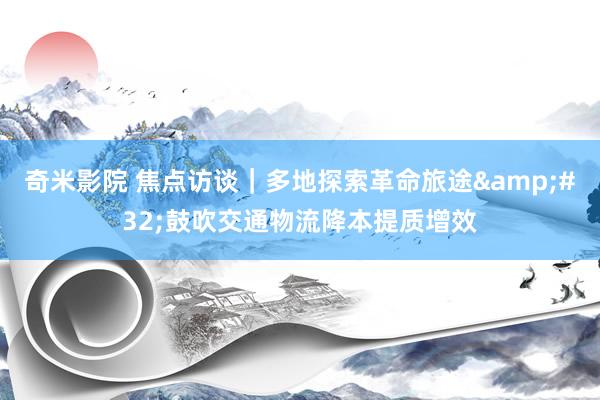 奇米影院 焦点访谈｜多地探索革命旅途&#32;鼓吹交通物流降本提质增效